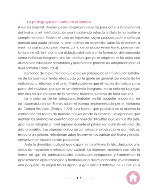 213
La pedagogía del teatro en el mundo
A escala mundial, diversos países despliegan esfuerzos para dotar a la enseñanza
del teatro, en el nivel básico, de una importancia estructural titular (y no auxiliar o
complementaria). Resalta el caso de Inglaterra, cuyas propuestas de enseñanza
marcan una pauta precisa, si bien todavía en desarrollo, sobre las directrices a
nivel mundial. Estudios preliminares, como los del doctor Anton Franks, permiten vis-
lumbrar no sólo la importancia didáctica del teatro en la formación del alumnado
como individuos integrales, sino las técnicas que ya se emplean en las aulas con
alumnos de educación secundaria y que están en proceso de adaptación para el
nivel primaria (Franks, 2004).
Partiendo de la premisa de que existe un proceso de dramatización cotidia-
no de los acontecimientos efectuado por la gente en general (por medio de los
noticieros, la televisión y el cine), Franks sostiene que el hecho dramático ya es
parte del individuo, porque es un elemento integrado en su entorno (agrega-
mos incluso que es parte de la herencia histórica humana de toda cultura).
La enseñanza de las estructuras teatrales en las escuelas encuentra, en
las observaciones de Franks sobre el sistema implementado por el Ministerio
de Cultura Británico (Phillips, 1999), una fuente que posibilita en el alumno la
asimilación del teatro de manera natural desde la infancia. Los ejercicios que
realizan los alumnos ya cuentan con un nivel de dificultad que, en nuestro país,
apenas se integran a nivel superior durante el primer semestre de estudios de
arte dramático. Los alumnos elaboran complejas improvisaciones dramáticas,
estructuran guiones, reflexionan sobre los elementos básicos del teatro y se des-
envuelven en escena desde pequeños.
Ante la diversidad cultural que experimenta el Reino Unido, dados los pro-
cesos de migración e intercambio cultural, los alumnos aprenden con ello la
forma en que las particularidades individuales enriquecen y transforman la
aproximación epistemológica y hermenéutica del mundo sobre los escenarios:
una pequeña de origen hindú aporta la gestualidad distintiva de su cultura a
 