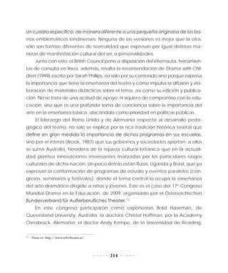 214
un cuadro específico, de manera diferente a una pequeña originaria de los ba-
rrios emblemáticos londinenses. Ninguna de las versiones es mejor que la otra,
sólo son formas diferentes de teatralidad que expresan por igual distintas ma-
neras de manifestación cultural del ser, o personalidades.
Junto con esto, el British Council pone a disposición del internauta, herramien-
tas de consulta en línea; además, resalta la recomendación de Drama with Chil-
dren (1999) escrito por Sarah Phillips, no sólo por su contenido sino porque expresa
la importancia que tiene la enseñanza del teatro y cómo impulsa la difusión y ela-
boración de materiales didácticos sobre el tema, así como su edición y publica-
ción. No se trata de una actitud de apoyo, ni siquiera de compromiso con la edu-
cación, sino que es una profunda toma de conciencia sobre la importancia del
arte en la enseñanza básica, ubicándola como prioridad en políticas públicas.
El liderazgo del Reino Unido y de Alemania respecto al desarrollo peda-
gógico del teatro, no sólo se explica por la rica tradición histórica teatral que
define en gran medida la importancia de dichos programas en sus escuelas,
sino por el interés (Brook, 1987) que sus gobiernos y sociedades aportan; a ellos
se suma Australia, heredera de la riqueza cultural británica que en la actuali-
dad plantea innovaciones interesantes matizadas por los particulares rasgos
culturales de dicha nación. Un poco detrás están Rusia, Uganda y Brasil, que ya
expresan la conformación de programas de estudio y eventos paralelos (con-
gresos, seminarios y festivales), donde el tema central lo ocupa la enseñanza
del arte dramático dirigido a niños y jóvenes. Éste es el caso del 17º Congreso
Mundial Drama en la Educación, de 2009, organizado por el Österreichischen
Bundesverband für Außerberufliches Theater.13
En este congreso participaron como exponentes Brad Haseman, de
Queensland University, Australia; la doctora Christel Hoffman, por la Academy
Osnabrück, Alemania; el doctor Andy Kempe, de la Universidad de Reading,
13
	 Véase en: http://www.oebvtheater.at/
 