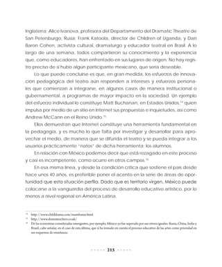 215
Inglaterra; Alice Ivanova, profesora del Departamento del Dramatic Theatre de
San Petersburgo, Rusia; Frank Katoola, director de Children of Uganda, y Dan
Baron Cohen, activista cultural, dramaturgo y educador teatral en Brasil. A lo
largo de una semana, todos compartieron su conocimiento y la experiencia
que, como educadores, han enfrentado en sus lugares de origen. No hay regis-
tro preciso de si hubo algún participante mexicano, que sería deseable.
Lo que puede concluirse es que, en gran medida, los esfuerzos de innova-
ción pedagógica del teatro aún responden a intereses y esfuerzos persona-
les que comienzan a integrarse, en algunos casos de manera institucional o
gubernamental, a programas de mayor impacto en la sociedad. Un ejemplo
del esfuerzo individual lo constituye Matt Buchanan, en Estados Unidos,14
quien
impulsa por medio de un sitio en Internet sus propuestas e inquietudes, así como
Andrew McCann en el Reino Unido.15
Ellos demuestran que Internet constituye una herramienta fundamental en
la pedagogía, y es mucho lo que falta por investigar y desarrollar para apro-
vechar el medio, de manera que se difunda el teatro y se pueda integrar a los
usuarios prácticamente “natos” de dicha herramienta: los alumnos.
En relación con México podemos decir que está rezagado en este proceso
y casi es incompetente, como ocurre en otros campos.16
En esa misma línea, y desde la condición crítica que sostiene el país desde
hace unos 40 años, es preferible poner el acento en la serie de áreas de opor-
tunidad que esta situación perfila. Dado que es territorio virgen, México puede
colocarse a la vanguardia del proceso de desarrollo educativo artístico, por lo
menos a nivel regional en América Latina.
14
	 http://www.childdrama.com/mainframe.html
15
	http://www.dramateachers.co.uk/
16
	 De las economías consideradas emergentes, por ejemplo, México ya fue superado por sus otrora iguales: Rusia, China, India y
Brasil; cabe señalar, en el caso de esta última, que sí ha tomado en cuenta el proceso educativo de las artes como prioridad en
sus esquemas de enseñanza.
 