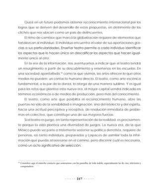 217
Quizá en un futuro podamos obtener reconocimiento internacional por los
logros que se deriven del desarrollo de estas propuestas, en detrimento de los
clichés que nos ubican como un país de delincuentes.
El ritmo de cambios que marcó la globalización requiere de elementos que
fortalezcan al individuo. El individuo encuentra el valor de sus aportaciones gra-
cias a sus particularidades. Enseñar teatro permite a cada individuo identificar
los aspectos que lo hacen único sin descalificar los aspectos que hacen igual-
mente único al otro.
En la era de la información, nos aventuramos a indicar que el teatro tendrá
un resurgimiento a partir de su descubrimiento y enseñanza en las escuelas. En
una sociedad apantallada,18
como la que vivimos, las artes ofrecen lo que otros
medios no pueden: un contacto humano directo. El teatro, como arte escénica
fundamental, a la par de la danza, lo otorga de una manera sublime. Y es igual
para los retos que plantea esta nueva era, el mayor capital vendrá indicado en
términos económicos o de medios de producción, pero más del conocimiento.
El teatro, como arte que posibilita el reconocimiento humano, abre las
puertas no sólo de la sensibilidad e imaginación, sino del intelecto y del espíritu,
hacia una actitud perceptiva y receptiva, de resolución inmediata de proble-
mas en colectivo, que constituye una de sus mayores fuerzas.
Si el teatro es juego, en tanto representación de la realidad, es precisamen-
te porque la vida plantea una diversidad de juegos. La nueva era, de la que
México puede ser parte o tristemente sostener su política derrotista, requiere de
personas, en tanto individuos, preparadas y capaces de asimilar toda la infor-
mación que pueda atravesarse en el camino, pero discernir cuál es necesaria,
como un acto significativo de selección.
18
	Considero aquí el estrecho contacto que sostenemos con las pantallas de toda índole, especialmente las de cine, televisión y
computadora.
 