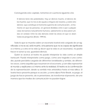 218
Concluyendo este capítulo, tomemos en cuenta la siguiente cita:
El silencio tiene dos polaridades. Hay un silencio muerto, el silencio de
los muertos, que no nos es de ayuda a ninguno de nosotros, y existe otro
silencio –que constituye el momento supremo de comunicación–, el mo-
mento en que las personas, en general divididas entre sí por cualquier
clase de barrera naturalmente humana, súbitamente se descubren uni-
das en verdad. Entre los dos silencios están las áreas en que se alzan
todas las preguntas (Brook, 1999:IX).
Todo lo que se muestra sobre un escenario teatral está cargado de un sig-
nificado; si no es así, está muerto. Una persona que no es capaz de significarse
a sí misma y a otro en la vida (y dicen que la vida es un escenario), no podrá
hacer re-sonar su voz, guardará silencio.
Quien se acerca al teatro no puede interpretar la vida como un simple
transcurrir. Puede interpretarla como juego, como una tragedia o una come-
dia, puede percibirla cargada de diferentes tonalidades y sonidos, de diferen-
tes voces, como aquéllas que resuenan en el escenario, y con ellas representar
el mundo y explicarse a sí mismo ante la realidad. El teatro es la confirmación
de la representación, desde su sentido más aristotélico hasta el más idílico. El
teatro hace presente porque es acción, y como dijera Peter Brook, es juego, el
juego de hacer presente, de re-presentarse, de transformar el presente, de una
manera que los medios de comunicación no pueden lograr.
 