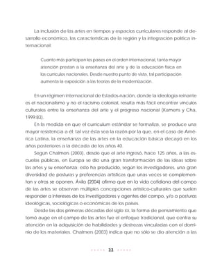 22
La inclusión de las artes en tiempos y espacios curriculares responde al de-
sarrollo económico, las características de la región y la integración política in-
ternacional:
Cuanto más participan los países en el orden internacional, tanta mayor
atención prestan a la enseñanza del arte y de la educación física en
los currículos nacionales. Desde nuestro punto de vista, tal participación
aumenta la exposición a las teorías de la modernización.
En un régimen internacional de Estados-nación, donde la ideología reinante
es el nacionalismo y no el racismo colonial, resulta más fácil encontrar vínculos
culturales entre la enseñanza del arte y el progreso nacional (Kamens y Cha,
1999:83).
En la medida en que el currículum estándar se formaliza, se produce una
mayor resistencia a él; tal vez ésta sea la razón por la que, en el caso de Amé-
rica Latina, la enseñanza de las artes en la educación básica decayó en los
años posteriores a la década de los años 40.
Según Chalmers (2003), desde que el arte ingresó, hace 125 años, a las es-
cuelas públicas, en Europa se dio una gran transformación de las ideas sobre
las artes y su enseñanza; esto ha producido, según los investigadores, una gran
diversidad de posturas y preferencias artísticas que unas veces se complemen-
tan y otras se oponen. Ávila (2004) afirma que en la vida cotidiana del campo
de las artes se observan múltiples concepciones artístico-culturales que suelen
responder a intereses de los investigadores y agentes del campo, y/o a posturas
ideológicas, sociológicas o económicas de los países.
Desde las dos primeras décadas del siglo XX, la forma de pensamiento que
tomó auge en el campo de las artes fue el enfoque tradicional, que centra su
atención en la adquisición de habilidades y destrezas vinculadas con el domi-
nio de los materiales. Chalmers (2003) indica que no sólo se dio atención a las
 
