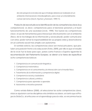220
de este proyecto es la idea de que el trabajo debería ser realizado en un
ambiente internacional e interdisciplinario, para crear un entendimiento
común del tema (Herch, Rychen y Konstant, 1999:11).
Producto de ese estudio es la identificación de las competencias clave (key
competences); es decir, competencias para el bienestar personal y el buen
funcionamiento de una sociedad (OCDE, 1999). Tres fueron las competencias
clave: el uso de herramientas para interactuar efectivamente con el ambiente
(físico, de la tecnología de la información y sociocultural); poder comunicarse
con otros; poder tomar la responsabilidad de sus propias vidas y desenvolverse
en un contexto social más amplio con autonomía.
En sentido estricto, las competencias clave son metacurriculares, que pos-
tulan una posición frente a la educación (Feito, 2009), por ello es que el estudio
de la OCDE fue la base para que, países como Francia o España siguiendo la
recomendación del Parlamento Europeo, se dieran a la tarea de especificar
ocho competencias básicas:
1.	Competencia en comunicación lingüística.
2.	Competencia matemática.
3.	Competencia en el conocimiento y la interacción con el mundo físico.
4.	Tratamiento de la información y competencia digital.
5.	Competencia social y ciudadana.
6.	Competencia cultural y artística.
7.	Competencia para aprender a aprender.
8.	Autonomía e iniciativa personal.
Como señala Bolívar (2008), al seleccionar las ocho competencias clave,
éstas se ajustaron con las disciplinas o los ámbitos escolares, en tanto que el Pro-
yecto DeSeCo, al enfocarse en el aprendizaje para la vida, se encamina hacia
 
