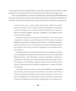 221
una fundamentación interdisciplinaria: permitir la apertura del ámbito escolar y
establecer la evaluación de la competencia más allá de las asignaturas.
En el caso de México, se optó por determinar, para el logro del perfil de re-
greso de la educación básica, las competencias para la vida que deberán de-
sarrollorse por todas las asignaturas que comprenden los planes y programas:
Competencias para el aprendizaje permanente. Implica la posibili-
dad de aprender, asumir y dirigir el propio aprendizaje a lo largo de
la vida, de integrarse a la cultura escrita y matemática, así como mo-
vilizar los diversos saberes culturales, científicos y tecnológicos para
comprender la realidad.
Competencias para el manejo de la información. Se relacionan con
la búsqueda, evaluación y sistematización de información; con pensar,
reflexionar, argumentar y expresar juicios críticos; con analizar, sintetizar y
utilizar información; con el conocimiento y el manejo de distintas lógicas
de su propia construcción en diversas disciplinas y en los distintos ámbi-
tos culturales.
Competenciasparaelmanejodelassituaciones.Sonaquéllasvinculadas
con la posibilidad de organizar y diseñar proyectos de vida, considerando
diversos aspectos, como los sociales, culturales, ambientales, económicos,
académicos y afectivos, y de tener iniciativas para llevarlos a cabo; enfren-
tar el riesgo y la incertidumbre, plantear y llevar a buen término procedi-
mientos o alternativas para la solución de problemas y manejar el fracaso
y la desilusión.
Competencias para la vida en sociedad. Se refieren a la capacidad
para decidir y actuar con juicio crítico frente a los valores y las normas
sociales y culturales; proceder en favor de la democracia, la paz, el res-
peto a la legalidad y a los derechos humanos; participar considerando
las formas de trabajo en la sociedad, los gobiernos y las empresas, indi-
 