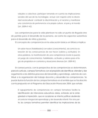 222
viduales o colectivas; participar tomando en cuenta las implicaciones
sociales del uso de las tecnologías; actuar con respeto ante la diversi-
dad sociocultural; combatir la discriminación y el racismo y manifestar
una conciencia de pertenencia a la propia cultura, al país y al mundo
(SEP, 2009:41-42).
Las competencias para la vida plantean no sólo un punto de llegada sino
de partida para el desarrollo de la persona, así como los aspectos sustantivos
para el desarrollo de niños y jóvenes.
El concepto de competencia en la educación básica en México implica:
Un saber hacer (habilidades) con saber (conocimiento), así como la va-
loración de las consecuencias de ese hacer (valores y actitudes). En
otras palabras, la manifestación de una competencia revela la puesta
en juego de conocimientos, habilidades, actitudes y valores para el lo-
gro de propósitos en contextos y situaciones diversas (SEP, 2009:40 ).
En consecuencia, con la perspectiva de las competencias se determinaron,
para el currículo, campos formativos con el propósito de identificar, atender y dar
seguimiento a los distintos procesos del desarrollo y aprendizaje, además de con-
tribuir a la organización del trabajo docente y desarrollar las competencias. Se
puede ilustrar la función de los campos formativos en el sentido que se ha descrito
con lo propuesto en el Programa de Educación Preescolar 2004, que señala:
El agrupamiento de competencias en campos formativos facilita la
identificación de intenciones educativas claras, evitando así la ambi-
güedad e imprecisión, que en ocasiones se intenta justificar aludiendo
al carácter integral del aprendizaje y del desarrollo infantil. Por otra par-
te, los campos formativos permiten identificar las implicaciones de las
 