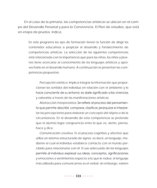 225
En el caso de la primaria, las competencias artísticas se ubican en el cam-
po del Desarrollo Personal y para la Convivencia. El Plan de estudios, que está
en etapa de prueba, indica:
En este programa los ejes de formación tienen la función de dirigir los
contenidos educativos a propiciar el desarrollo y fortalecimiento de
competencias artísticas. La selección de las siguientes competencias
está relacionada con la importancia que para las niñas, los niños y jóve-
nes tiene acercarse al conocimiento de los lenguajes artísticos y apro-
vecharlo en el desarrollo humano. A continuación se presentan las com-
petencias propuestas:
Percepción estética. Implica integrar la información que propor-
cionan los sentidos del individuo en relación con el ambiente y lo
hace consciente de su entorno; es darle significado a las vivencias
y valorarlas a través de las manifestaciones artísticas.
Abstracción interpretativa. Se refiere al proceso del pensamien-
to que permite describir, comparar, clasificar, jerarquizar e interpre-
tar las percepciones para elaborar un concepto del objeto o de la
circunstancia. En el desarrollo de esta competencia se pretende
que el alumno logre congruencia entre lo que ve, siente, piensa,
hace y dice.
Comunicación creativa. Es el proceso cognitivo y afectivo que
utiliza un sistema estructurado de signos; es decir, un lenguaje, me-
diante el cual el individuo establece contacto con el mundo per-
cibido para relacionarse con él. El uso adecuado de los lenguajes
permite al individuo expresar sus ideas, conceptos, significaciones
y emociones o sentimientos respecto a lo que le rodea; el lenguaje
más utilizado para comunicarnos es el verbal; sin embargo, existen
 