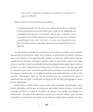 226
otros, como el gestual, el corporal, el semiótico, el musical y el vi-
sual (SEP, 2009:257).
Mientras que en la educación secundaria:
El propósito principal de las artes en la educación básica es impulsar
el desarrollo del pensamiento artístico por medio de las habilidades de
sensibilidad, percepción y creatividad, mismas que se abordan en los
contenidos de los distintos bloques y se organizan en ejes de enseñanza
y aprendizaje de las artes; éstos son, a su vez, las competencias pro-
pias del trabajo artístico: expresión, apreciación y contextualización (SEP,
2006:20).
La educación basada en competencias involucra cambios en la aproxi-
mación de la enseñanza; bajo este enfoque, la enseñanza no debe centrarse
sólo en los saberes conceptuales sino actuar en todas las dimensiones del de-
sarrollo de la persona. Garagorri plantea que la educación básica no nada
más se concibe como un periodo formativo propedéutico para que el niño o
el joven acceda al siguiente nivel educativo, más bien que su función principal
es “preparar para que el alumno pueda iniciar el largo recorrido de la vida en
las mejores condiciones, se amplía el sentido que habitualmente se da a este
periodo” (Garragoni, 2007:51). De tal manera que las competencias para la
enseñanza de las artes constituyen un espacio de virtudes pedagógicas ávido
de ser explorado.
Gómez Arcos (2005) señala “que el arte es la actividad, por principio, pura-
mente disciplinar, por lo que no conviene abordarlo desde un área. En él entra
el juego, el teatro, la música, la danza, la poesía o los medios tecnológicos y
multimedia”, por ello debe abordarse desde un currículo abierto que permita
fomentar la enseñanza con base en las distintas asignaturas, siendo un instru-
 