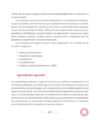 227
mento eficaz para conseguir metas de aprendizaje significativo, constructivo y
corresponsable.
La enseñanza de las artes permite desarrollar la creatividad del individuo,
lo que le posibilita encontrar la forma de expresión más adecuada a su sensibi-
lidad y sus necesidades de comunicación. Existen cuatro indicadores propues-
tos por Torrente (citado en Marín, 2003) para las competencias artísticas: la ori-
ginalidad, la flexibilidad, la productividad y la elaboración, mismos que, según
Marín, implican además: análisis, síntesis, comunicación, sensibilidad para los
problemas, redefinición y nivel de invenciones.
Las competencias artísticas tienen como implicación, en el ámbito de la
escuela, lo siguiente:
•	 Motivación del alumno.
•	 Despertar la creatividad.
•	 Investigación.
•	 Autodidactismo.
•	 Trabajo en equipo (Gómez Arcos, 2005).
Aprendizajes esperados
Los aprendizajes esperados, según los factores que implica la competencia y el
cúmulo de habilidades y actitudes que han de poseer los individuos en los procesos
de enseñanza y de aprendizaje, serán congruentes con la realidad específica del
espectro sociocultural, con el fin de que éstas resulten significativas para los indivi-
duos. En los aprendizajes esperados es fundamental considerar el aprendizaje signi-
ficativo como una de las premisas básicas para que pueda darse una apropiación
de conocimiento; en este sentido, Giráldez propone tres dimensiones, a considerar,
para el desarrollo de la competencia cultural y artística:
 