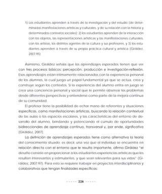 228
1) Los estudiantes aprenden a través de la investigación y del estudio (de deter-
minadas manifestaciones artísticas y culturales, y de su relación con la historia y
determinados contextos sociales); 2) los estudiantes aprenden de la interacción
con los objetos, las representaciones artísticas y las manifestaciones culturales,
con los artistas, los distintos agentes de la cultura y sus profesores, y 3) los estu-
diantes aprenden a través de su propia práctica cultural y artística (Giráldez,
2007:95).
Asimismo, Giráldez señala que los aprendizajes esperados tienen que ver
con tres procesos básicos: percepción, producción e investigación-reflexión.
Esos aprendizajes están íntimamente relacionados con la experiencia personal
de los alumnos, la cual juega un papel fundamental ya que se actúa, crea y
construye según los contextos. Si la experiencia del alumno entra en juego se
crea una conciencia personal y social que le permite observar los problemas
desde diferentes perspectivas y entenderse como parte de la mejora continua
de su comunidad.
El profesor tiene la posibilidad de echar mano de referentes y situaciones
específicas, como manifestaciones artísticas, buscando la relación contextual
de las aulas o los espacios escolares, y las características del entorno de de-
sarrollo del alumno, brindando y potenciando el cúmulo de oportunidades
bidireccionales de aprendizaje continuo, transversal y, por ende, significativo
(Giráldez, 2007).
La definición de aprendizajes esperados tiene como alternativa la teoría
del conocimiento situado; es decir, una vez que el individuo se encuentra en
relación directa con el entorno que le resulta importante, afirma Giráldez “el
desafío consiste en proporcionar a los estudiantes experiencias artísticas que les
resulten interesantes y estimulantes, y que sean relevantes para sus vidas” (Gi-
ráldez, 2007:97). Para esto se requiere trabajar en proyectos interdisciplinarios y
colaborativos que tengan finalidades específicas:
 