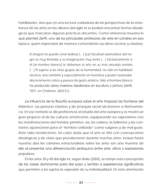 23
habilidades, sino que en una lectura cuidadosa de las perspectivas de la ense-
ñanza de las artes en los albores del siglo XX se podían encontrar formas ideoló-
gicas que marcaron algunas prácticas docentes. Como referencia muestra lo
que planteó Zerffi, uno de los principales profesores de arte en Londres en esa
época, quien expresaba de manera contundente sus ideas racistas y clasistas:
El [negro] no puede crear belleza […] [La] facultad razonadora del ne-
gro es muy limitada y su imaginación muy lenta […] Exclusivamente a
él [al hombre blanco] le debemos el arte en su más elevado sentido
[…] Él supera a los otros grupos de la humanidad, no sólo en habilidad
técnica, sino también y especialmente en inventiva y poder razonador,
discernimiento crítico y pureza de gusto artístico. Sólo el hombre blanco
ha producido obras maestras idealizadas en escultura y pintura (Zerffi,
1871, en Chalmers, 2003:51).
La influencia de la filosofía europea sobre el arte traspasó las fronteras del
Atlántico: sus posturas clasistas y de jerarquía racial alcanzaron a Norteaméri-
ca. En ese territorio se dio preferencia al estudio del arte europeo y se mostró un
gran prejuicio al de las culturas americanas, equiparando sus expresiones con
las manifestaciones del hombre primitivo; así, los colores, la brillantez y los con-
trastes aparecieron para el “hombre civilizado” como vulgares y de mal gusto.
Ante tales revelaciones, no cabe duda que el arte se tiñó con concepciones
ideológicas y de clase que prevalecieron durante muchos años; incluso hasta
nuestros días los cánones estructuralistas sobre las artes son una muestra de
ello al presentar una diferenciación jerárquica entre arte, oficio y expresiones
populares.
En los años 30 y 40 del siglo XX, según Ávila (2004), se rompe esta concepción
de las clases dominantes para dar paso y sentido a experiencias significativas
que permiten a los sujetos la expresión de su individualidad. En esta orientación
 