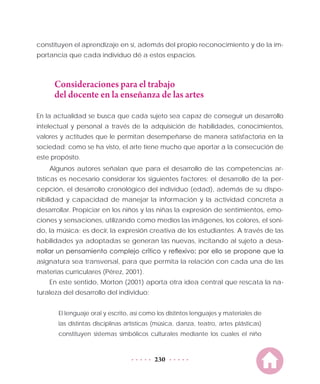 230
constituyen el aprendizaje en sí, además del propio reconocimiento y de la im-
portancia que cada individuo dé a estos espacios.
Consideraciones para el trabajo
del docente en la enseñanza de las artes
En la actualidad se busca que cada sujeto sea capaz de conseguir un desarrollo
intelectual y personal a través de la adquisición de habilidades, conocimientos,
valores y actitudes que le permitan desempeñarse de manera satisfactoria en la
sociedad; como se ha visto, el arte tiene mucho que aportar a la consecución de
este propósito.
Algunos autores señalan que para el desarrollo de las competencias ar-
tísticas es necesario considerar los siguientes factores: el desarrollo de la per-
cepción, el desarrollo cronológico del individuo (edad), además de su dispo-
nibilidad y capacidad de manejar la información y la actividad concreta a
desarrollar. Propiciar en los niños y las niñas la expresión de sentimientos, emo-
ciones y sensaciones, utilizando como medios las imágenes, los colores, el soni-
do, la música; es decir, la expresión creativa de los estudiantes. A través de las
habilidades ya adoptadas se generan las nuevas, incitando al sujeto a desa-
rrollar un pensamiento complejo crítico y reflexivo; por ello se propone que la
asignatura sea transversal, para que permita la relación con cada una de las
materias curriculares (Pérez, 2001).
En este sentido, Morton (2001) aporta otra idea central que rescata la na-
turaleza del desarrollo del individuo:
El lenguaje oral y escrito, así como los distintos lenguajes y materiales de
las distintas disciplinas artísticas (música, danza, teatro, artes plásticas)
constituyen sistemas simbólicos culturales mediante los cuales el niño
 