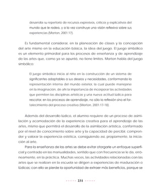 231
desarrolla su repertorio de recursos expresivos, críticos y explicativos del
mundo que le rodea, y a la vez construye una visión reflexiva sobre sus
experiencias (Morton, 2001:17).
Es fundamental considerar, en la planeación de clases y la concepción
del arte mismo en la educación básica, la idea del juego. El juego simbólico
es un elemento primordial para los procesos de enseñanza y de aprendizaje
de las artes que, como ya se apuntó, no tiene límites. Morton habla del juego
simbólico:
El juego simbólico inicia al niño en la construcción de un sistema de
significantes adaptables a sus deseos y necesidades, conformando la
representación interna del mundo exterior, la cual puede manejarse
en la imaginación, de ahí la importancia de incorporar las actividades
que permiten las disciplinas artísticas y una nueva actitud lúdica para
rescatar, en los procesos de aprendizaje, no sólo la reflexión sino el for-
talecimiento del proceso creativo (Morton, 2001:17-18).
Además del desarrollo lúdico, el alumno requiere de un proceso de asimi-
lación y acomodación de la experiencia creativa para el aprendizaje de las
artes, mismo que permitirá el desarrollo de la asimilación artística, conformado
por el nivel de conocimiento sobre arte y la capacidad de percibir, compren-
der y valorar la experiencia estética, consiguiendo así, propiamente, la inicia-
ción al arte.
Para la enseñanza de las artes se debe evitar otorgarle un enfoque superfi-
cial y centrado en las manualidades, sentido que con frecuencia se le da, erró-
neamente, en la práctica. Muchas veces, las actividades relacionadas con las
artes que se realizan en la escuela se dirigen a experiencias de maduración o
lúdicas; con ello se pierde la oportunidad de extraer más beneficios, porque se
 