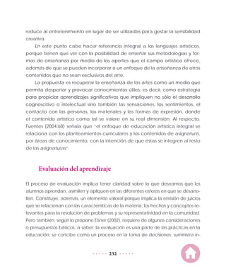 232
reduce al entretenimiento en lugar de ser utilizadas para gestar la sensibilidad
creativa.
En este punto cabe hacer referencia integral a los lenguajes artísticos,
porque tienen que ver con la posibilidad de enseñar sus metodologías y for-
mas de enseñanza por medio de los aportes que el campo artístico ofrece,
además de que se pueden incorporar a un enfoque de la enseñanza de otros
contenidos que no sean exclusivos del arte.
La propuesta es recuperar la enseñanza de las artes como un medio que
permita despertar y provocar conocimientos útiles; es decir, como estrategia
para propiciar aprendizajes significativos que impliquen no sólo el desarrollo
cognoscitivo o intelectual sino también las sensaciones, los sentimientos, el
contacto con las personas, los materiales y las formas de expresión, donde
el contenido artístico como tal se valore en su real dimensión. Al respecto,
Fuentes (2004:68) señala que “el enfoque de educación artística integral se
relaciona con los planteamientos curriculares y los contenidos de asignatura,
por áreas de conocimiento, con la intención de que éstas se integren al resto
de las asignaturas”.
Evaluación del aprendizaje
El proceso de evaluación implica tener claridad sobre lo que deseamos que los
alumnos aprendan, asimilen y apliquen en las diferentes esferas en que se desarro-
llan. Constituye, además, un elemento valoral porque implica la emisión de juicios
que se relacionan con las características de la materia, los hechos y conceptos re-
levantes para la resolución de problemas y su representatividad en la comunidad.
Pero también, según lo propone Eisner (2002), requiere de algunas consideraciones
o presupuestos básicos, a saber: la evaluación es una parte de las prácticas en la
educación; se concibe como un proceso en la toma de decisiones; suministra in-
 
