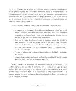 233
formación tentativa que depende del contexto. Sobre esta última consideración,
la bibliografía revisada hace referencia constante a que la visión holística de la
evaluación debe atender todas las dimensiones del individuo y sus circunstancias
socioculturales. Así lo propone Wilson (citado por Bamford, 2009), quien plantea
que la enseñanza de las artes y su evaluación implican una construcción social que
refleja los valores de los contextos.
Las tareas que cumple la evaluación, según Agirre (2005:114), son:
•	 La evaluación es creadora de ambientes escolares, de modo que activi-
dades cotidianas como leer, observar la naturaleza o ver una película tie-
nen distinto significado fuera y dentro del ámbito escolar debido, en gran
medida, a que en éste son objeto de evaluación.
•	 Sirve como medio de diagnóstico de la situación previa del estudiante
para la detección de problemas en el proceso de aprendizaje y valorar el
resultado final de dicho proceso. De este modo proporciona pautas para
elaborar expectativas sobre los estudiantes, prever comportamientos y
orientar su formación.
•	 Permite la adaptación de la enseñanza a las peculiaridades personales
del alumno.
•	 Afianza el aprendizaje, actuando tanto en la consolidación de lo recorda-
do como en la creación de estilos de aprender.
Scriven, en 1967, ya señalaba que la evaluación se debe considerar como
parte integrante del proceso de desarrollo en el currículo, de aquí que pro-
pusiera dos momentos para el proceso de evaluación: formativa y sumativa
(Stufflebean y Shinkfield, 1987). En la actualidad, a estos dos momentos se le
agrega uno de carácter sustantivo, la evaluación inicial. Estos momentos tie-
nen la siguiente finalidad:
 