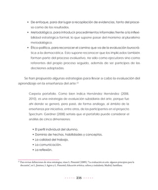 235
•	 De enfoque, para dar lugar a recopilación de evidencias, tanto del proce-
so como de los resultados.
•	 Metodológica, para introducir procedimientos informales frente a la inflexi-
bilidad estratégica formal, lo que supone pasar del monismo al pluralismo
metodológico.
•	 Ético-política, para reconocer el camino que va de la evaluación burocrá-
tica a la democrática. Esto supone reconocer que los implicados también
forman parte del proceso evaluativo, no sólo como ejecutores sino como
referentes del propio proceso seguido, además de ser partícipes de las
decisiones adoptadas.
Se han propuesto algunas estrategias para llevar a cabo la evaluación del
aprendizaje en la enseñanza del arte:22
Carpeta portafolio. Como bien indica Hernández Hernández (2008,
2010), es una estrategia de evaluación subsidiaria del arte, porque fue
ahí donde se generó, pero pasó, de forma análoga, al ámbito de la
enseñanza por iniciativa, entre otros, de los participantes en el proyecto
Spectrum. Gardner (2008) señala que el portafolio puede considerar el
análisis de cinco dimensiones:
• El perfil individual del alumno.
• Dominio de hechos, habilidades y conceptos.
• La calidad del trabajo.
• La comunicación.
• La reflexión.
22
	Para revisar definiciones de otras estrategias, véase L. Pimentel (2009), “La evaluación en arte: algunos principios para la
discusión”, en L. Jiménez, I. Agirre y L. Pimentel, Educación artística, cultura y ciudadanía, Madrid, Santillana.
 