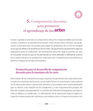 239
5. Competencias docentes
para promover
	 el aprendizaje de las	
En este capítulo se atiende un componente relevante e imprescindible para la edu-
cación: el profesor. Se aborda la formación, tanto inicial como continua, de los do-
centes como procesos necesarios para lograr los propósitos de la reforma integral
en lo que se refiere a la enseñanza de las artes. De igual forma se presentan algunas
propuestas para la evaluación del desempeño docente, bajo la premisa de que
es necesario revisar lo que se ha planteado en otras latitudes y reflexionar acerca
de su potencial para la perspectiva educativa por competencias que plantea la
Reforma Integral de la Educación Básica.
Formación para el desarrollo de competencias
docentes para la enseñanza de las artes
Para hablar de las competencias que requieren los profesores de educación bási-
ca para la enseñanza de las artes, es necesario tomar en cuenta que cada subnivel
de la educación básica (preescolar, primaria y secundaria) tiene particularidades
que se deben a las edades de los estudiantes y a los requerimientos propios del
Plan de estudios correspondiente; en el texto de la Reforma Integral para la Educa-
ción en México se señala que “La articulación de la educación básica implica in-
tegrar los niveles preescolar, primaria y secundaria como un trayecto formativo con
 