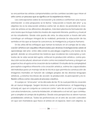 24
se encuentran los artistas comprometidos con los cambios sociales que miran el
arte como un proceso que se significa en la experiencia misma.
Las concepciones sobre la recreación y la estética conforman una nueva
orientación; a esta propuesta se le llama “educación a través del arte” y su
objetivo no es la educación artística como tal; es decir, no pretende la crea-
ción de artistas en las diferentes disciplinas, más bien plantea la formulación de
una teoría que incluya todos los modos de expresión literaria, poética y musical
en los estudiantes. Desde este punto de vista, la educación a través del arte
constituye un enfoque integral de la realidad, pretende la educación de los
sentidos en los que se basan la conciencia, la inteligencia y el juicio humano.
En los años 60 los enfoques que toman la batuta en el campo de la edu-
cación artística son aquéllos influenciados por diversas investigaciones sobre el
aprendizaje del arte; entre ellos están la psicología cognitiva y la teoría de la
gestalt, donde se encuentran los teóricos que revaloran los conceptos y con-
textos de la vida social del sujeto, enfocan la producción artística, como pro-
ducción sociocultural, observan el arte como necesidad humana y otorgan un
papel activo al sujeto en la creación de la realidad. El estudio de la complejidad
perceptivo-cognitiva inherente a la creación artística, estima las capacidades
del individuo para un manejo tal de la técnica que permita la construcción de
imágenes mentales en función de códigos propios de los diversos lenguajes
artísticos, y retoma tres líneas de acción: la producción, la percepción y la re-
flexión crítica como vías para el proceso creativo.
El cuerpo es “el recurso” en la década de los 70, lo cual permite la creación
de un nuevo lenguaje. Surgen técnicas como el performance, el happening y
el body art, que en conjunto se conocen como “arte de acción” y se conjugan
con otras tendencias, como la instalación, el videoarte o el net art, que contribu-
yen a ampliar el campo de lo plástico. Desde esta perspectiva se abren nuevas
posibilidades artísticas. Todas las preferencias en el arte de acción coinciden
en que son maniobras que hace el artista en el espacio, bien con objetos, su
 