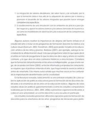 241
1.	La integración de saberes disciplinares, del saber hacer y de actitudes; por lo
que la formación debe ir más allá de la adquisición de saberes por sí mismos y
promover el desarrollo de los saberes integrados que puedan hacer emerger
competencias específicas.
2.	El establecimiento de una vinculación con los ambientes de práctica para po-
der negociar y ajustar los saberes teóricos y los saberes derivados de la práctica,
así como las modalidades de observación y de evaluación de las competencias
específicas.
Algunos autores resaltan la importancia de alejarse del fuerte énfasis en el
estudio del arte e incluir en los programas de formación docente la relativa a la
cultura visual (Duncum, 2003; Freedman, 2003) para poder incluirla en la educa-
ción artística de los niños y jóvenes. Barbosa (2001), por ejemplo, subraya la ne-
cesidad de la alfabetización visual; más que preguntarse sobre lo que quiso decir
el artista se trata de preguntarse lo que la obra nos dice aquí y ahora en nuestro
contexto, y lo que dice en otros contextos históricos a otros lectores. Considera
que la formación del profesorado en las artes es indispensable, ya que el arte exi-
ge, de acuerdo con Eisner (2003), un lector informado y un productor consciente;
se requiere que el profesor entienda el arte, que haya tenido la vivencia artística
antes de enseñarlo. Este mismo autor señala que muchas veces se ha confundi-
do la improvisación desinformada con la creatividad.
En la literatura revisada, básicamente se encontraron estudios de caso so-
bre la aplicación de políticas educativas para la formación de los docentes de-
dicados a la enseñanza de las artes en la educación básica. Algunos de estos
estudios abarcan políticas gubernamentales (como los estudios comparativos
realizados por la Unesco, 2003, 2005, 2006) o presentan experiencias llevadas a
cabo en una universidad, un centro docente o una escuela en particular.
Los estudios revisados presentan diferentes opciones para la formación de
docentes para la enseñanza de las artes: programas de iniciación para profe-
 