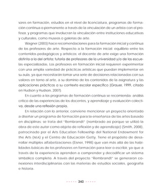 242
sores en formación, estudios en el nivel de licenciatura, programas de forma-
ción continua o permanente a través de la vinculación de un artista con el pro-
fesor, y programas que involucran la vinculación entre instituciones educativas
y culturales, como museos o galerías de arte.
Wagner (2003) hace recomendaciones para la formación inicial y continua
de los profesores de arte. Respecto a la formación inicial: equilibrio entre los
contenidos pedagógicos y artísticos; el docente de arte exige una formación
distinta a la del artista; tutoría de profesores de la universidad y/o de las escue-
las especializadas. Los profesores en formación inicial requieren experimentar
con una amplia variedad de prácticas artísticas que puedan implementar en
su aula, ya que necesitarán tomar una serie de decisiones relacionadas con sus
valores en torno al arte, a su dominio de los contenidos de la asignatura y las
aplicaciones prácticas a su contexto escolar específico (Grauer, 1999, citado
en Hudson y Hudson, 2007).
En cuanto a los programas de formación continua se recomienda: análisis
crítico de las experiencias de los docentes, y aprendizaje y evaluación colecti-
va, desde una reflexión propia.
En relación con lo anterior, conviene mencionar un proyecto orientado
a diseñar un programa de formación para la enseñanza de las artes basado
en disciplinas; se trata del “Rembrandt” (nombrado así porque se utilizó la
obra de este autor como objeto de reflexión y de aprendizaje) (Smith, 2008),
patrocinado por el Arts Education Fellowship del National Endowment for
the Arts (NEA) y el Centro de Educación Getty. Tiene el propósito de desa-
rrollar múltiples alfabetizaciones (Eisner, 1998) que van más allá de las habi-
lidades básicas de los profesores en formación para leer o escribir, ya que a
través de la experiencia aprenden a comprender y decodificar un sistema
simbólico completo. A través del proyecto “Rembrandt” se generaron co-
nexiones interdisciplinarias con las materias de estudios sociales, geografía
e historia.
 