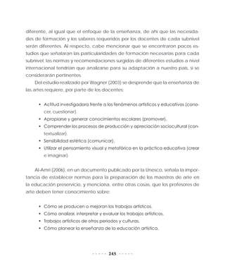 245
diferente, al igual que el enfoque de la enseñanza, de ahí que las necesida-
des de formación y los saberes requeridos por los docentes de cada subnivel
serán diferentes. Al respecto, cabe mencionar que se encontraron pocos es-
tudios que señalaran las particularidades de formación necesarias para cada
subnivel; las normas y recomendaciones surgidas de diferentes estudios a nivel
internacional tendrían que analizarse para su adaptación a nuestro país, si se
considerarán pertinentes.
Del estudio realizado por Wagner (2003) se desprende que la enseñanza de
las artes requiere, por parte de los docentes:
•	 Actitud investigadora frente a los fenómenos artísticos y educativos (cono-
cer, cuestionar).
•	 Apropiarse y generar conocimientos escolares (promover).
•	 Comprender los procesos de producción y apreciación sociocultural (con-
textualizar).
•	 Sensibilidad estética (comunicar).
•	 Utilizar el pensamiento visual y metafórico en la práctica educativa (crear
e imaginar).
Al-Amri (2006), en un documento publicado por la Unesco, señala la impor-
tancia de establecer normas para la preparación de los maestros de arte en
la educación preservicio, y menciona, entre otras cosas, que los profesores de
arte deben tener conocimiento sobre:
•	 Cómo se producen o mejoran los trabajos artísticos.
•	 Cómo analizar, interpretar y evaluar los trabajos artísticos.
•	 Trabajos artísticos de otros periodos y culturas.
•	 Cómo planear la enseñanza de la educación artística.
 