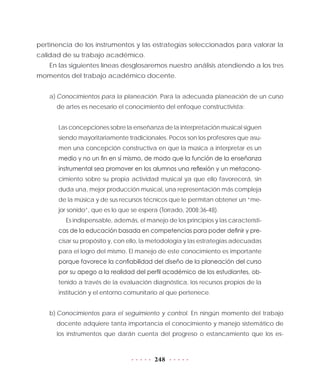 248
pertinencia de los instrumentos y las estrategias seleccionados para valorar la
calidad de su trabajo académico.
En las siguientes líneas desglosaremos nuestro análisis atendiendo a los tres
momentos del trabajo académico docente.
a)	Conocimientos para la planeación. Para la adecuada planeación de un curso
de artes es necesario el conocimiento del enfoque constructivista:
Las concepciones sobre la enseñanza de la interpretación musical siguen
siendo mayoritariamente tradicionales. Pocos son los profesores que asu-
men una concepción constructiva en que la música a interpretar es un
medio y no un fin en sí mismo, de modo que la función de la enseñanza
instrumental sea promover en los alumnos una reflexión y un metacono-
cimiento sobre su propia actividad musical ya que ello favorecerá, sin
duda una, mejor producción musical, una representación más compleja
de la música y de sus recursos técnicos que le permitan obtener un “me-
jor sonido”, que es lo que se espera (Torrado, 2008:36-48).
Es indispensable, además, el manejo de los principios y las característi-
cas de la educación basada en competencias para poder definir y pre-
cisar su propósito y, con ello, la metodología y las estrategias adecuadas
para el logro del mismo. El manejo de este conocimiento es importante
porque favorece la confiabilidad del diseño de la planeación del curso
por su apego a la realidad del perfil académico de los estudiantes, ob-
tenido a través de la evaluación diagnóstica, los recursos propios de la
institución y el entorno comunitario al que pertenece.
b)	Conocimientos para el seguimiento y control. En ningún momento del trabajo
docente adquiere tanta importancia el conocimiento y manejo sistemático de
los instrumentos que darán cuenta del progreso o estancamiento que los es-
 