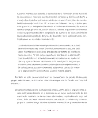 249
tudiantes manifestarán durante el transcurso de su formación. De la mano de
la planeación es necesario que los maestros conozcan y dominen el diseño y
manejo de estos instrumentos de seguimiento, como son los registros, las escalas,
las listas de cotejo, las rúbricas, etc., mismos que deben ser claros y objetivos, pre-
cisos y prácticos. Su importancia atiende al hecho del alto número de alumnos
que hay por grupo en la educación básica; su utilidad, a que serán los referentes
en que surgirán los indicadores del proceso de avance o de estancamiento de
los estudiantes respecto del dominio, del desarrollo y de la aplicación de los con-
tenidos para ser atendidos por el docente:
Los estudiantes creativos no siempre observan buena conducta, pues se
aburren con facilidad y suelen presentar problemas en la escuela; otras
veces manifiestan un cansancio provocado por la falta de interés del
mismo docente. Por eso es necesario hacer cambios en la planeación
organizando talleres o actividades complementarias que les produzcan
placer y agrado. Nuestra experiencia en la investigación asegura que
si les ofrecemos experiencias novedosas mejoran su comportamiento y,
en consecuencia, su aprovechamiento académico. Se trata de fomen-
tar el capital creativo del que habla Gardner (Castro, 2006:9).
También se trata de compartir con los compañeros de grado, titulares de
grupo, orientadores, autoridades educativas o padres de familia ese “capital
creativo”.
c)	Conocimientos para la evaluación (González, 2009). Éste es el punto más ál-
gido del trabajo docente en el desarrollo de un curso; es el momento de dar
cuenta del resultado de las acciones planeadas y registradas a lo largo del
mismo. Para ello serán determinantes la precisión, el conocimiento y el mane-
jo que el docente tenga sobre la expresión, manifestación y valoración de las
 