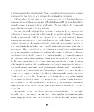 25
propio cuerpo u otros participantes. Aquí el creador de arte abandona su papel
tradicional, se convierte en una especie de catalizador o mediador.
Estos modelos de expresión en artes, entre otros, son la antesala de las nue-
vas expresiones artísticas que se dan al final de los años 90 e inicios del siglo XXI,
periodo en que se imponen ritmos acelerados y formas distintas de ver, percibir
y concebir la sociedad en la que vivimos.
Las nuevas tendencias artísticas retoman el impacto de los avances tec-
nológicos. El arte no renuncia al llamado de las sociedades de información,
donde se coloca a la delantera el avance de las nuevas tecnologías; las co-
municaciones recobran el impacto de los avances audiovisuales de todas las
culturas; ejemplo de ello son los materiales multimedia, sistema que impacta en
gran magnitud a la sociedad por la cantidad de imágenes que se producen
y consumen. Otras características de estas nuevas tendencias son las siguien-
tes: se subrayan las mezclas entre los diversos lenguajes artísticos y los sistemas
visuales de representación; aparece la multiculturalidad en los grandes grupos,
tal y como sucede en las minorías urbanas; se propician debates acerca de los
significados que producen las imágenes para el espectador a través de meto-
dologías de deconstrucción, análisis crítico, semiótica y posestructuralismo, lo
que significa poner en segundo plano las cualidades del sujeto que produce
un producto de manera particular. Este enfoque atiende la repercusión de la
imagen en el contexto de la comunidad y del entorno del que forma parte.
Estudiosos de varios países afirman que las investigaciones que se han realiza-
do en la última década ponen a la vanguardia el estudio, el adiestramiento
y la enseñanza en el lenguaje de las imágenes, y declaran que este nuevo
lenguaje es lo de hoy en las nuevas generaciones de estudiantes de casi todo
el mundo.
A través del proceso descrito es como se constituye al arte como un medio
específico de conocimiento que permite conocer, analizar e interpretar los dife-
rentes lenguajes artísticos (sonoros, visuales, dramáticos, literarios); en este senti-
 