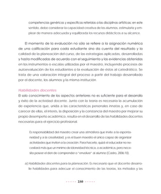 250
competencias genéricas y específicas referidas a las disciplinas artísticas; en este
sentido, debe considerar la capacidad creativa de los alumnos, estimularla y em-
plear de manera adecuada y equilibrada los recursos didácticos a su alcance.
El momento de la evaluación no sólo se refiere a la asignación numérica
de una calificación para cada estudiante sino da cuenta del resultado y la
calidad de la planeación del curso, de las estrategias aplicadas, desarrolladas
y hasta modificadas de acuerdo con el seguimiento y las evidencias obtenidas
en los instrumentos o escalas utilizadas por el maestro, incluyendo procesos de
autoevaluación de los estudiantes o la evaluación de éstos al catedrático. Se
trata de una valoración integral del proceso a partir del trabajo desarrollado
por el docente, los alumnos y la misma institución.
Habilidades docentes
El solo conocimiento de los aspectos anteriores no es suficiente para el desarrollo
y éxito de la actividad docente. Junto con la teoría es necesaria la acumulación
de experiencia que, unida a las características personales innatas y, en caso de
carecer de ellas, el interés, la disposición y la constancia del maestro por mejorar su
propio desempeño académico, resulta en el desarrollo de las habilidades docentes
necesarias para el ejercicio profesional.
Es responsabilidad del maestro crear una atmósfera que invite a la esponta-
neidad y a la creatividad, y es el buen maestro el único capaz de organizar
actividades que inviten a la creación. Para hacerlo, quizá el educador no ne-
cesitarámásqueunmínimodeidoneidadtécnica,oacadémica,peronece-
sita poseer el don de comprender o “envolver” al alumno (Castro, 2006:10).
a)	Habilidades docentes para la planeación. Es necesario que el docente desarro-
lle habilidades para adecuar el conocimiento de las teorías, los métodos y las
 