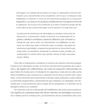 251
estrategias a la realidad del escenario en el que se expresarán el nivel de des-
empeño y los conocimientos de los estudiantes con los que se trabajará; estas
habilidades se obtienen a través de los instrumentos propios de la evaluación
diagnóstica, con base en los propósitos establecidos por el programa oficial de
la asignatura, los recursos de la institución y la visión académica propia del do-
cente sobre lo que se pretende lograr con los alumnos a lo largo del curso.
Los procesos de enseñanza y de aprendizaje se conciben como actos de
interacción y comunicación, donde el docente es el responsable de or-
ganizar y planificar actividades o proyectos didácticos que concretan su
trabajo de aula; por lo tanto, los conocimientos, las habilidades, las des-
trezas, las teorías que posee el docente sobre sus propios conceptos de
enseñanza y aprendizaje, su experiencia profesional y el conocimiento que
tenga sobre sus estudiantes, incluyendo el contexto escolar y familiar, son
considerados la materia prima que permite orientar la labor educativa
(Castro, 2006:6).
Para ello es importante considerar el número de sesiones efectivas progra-
madas en el calendario escolar, el número y fechas de los periodos de evalua-
ción y de registro de calificaciones, así como los proyectos institucionales en
que habrá de involucrarse el trabajo de la asignatura; todo esto no sólo como
datos estadísticos que resuelvan la cuadratura de fechas y eventos sino, sobre
todo, como referente para determinar el tiempo adecuado para cada unidad
y contenido programático, priorizando los que requieren un abordaje más de-
tenido por su trascendencia para el logro de los propósitos o el dominio de la
disciplina artística en cuestión.
Un referente más en el desarrollo de habilidades docentes para la planea-
ción significa la cuidadosa selección de los métodos, las estrategias y los recur-
sos a utilizar para la conducción y el tratamiento de las actividades del curso;
 