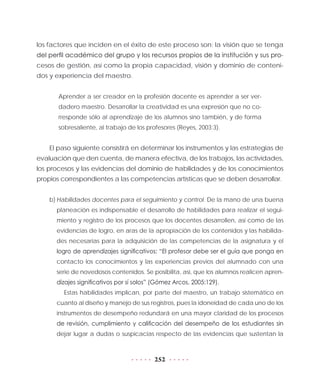 252
los factores que inciden en el éxito de este proceso son: la visión que se tenga
del perfil académico del grupo y los recursos propios de la institución y sus pro-
cesos de gestión, así como la propia capacidad, visión y dominio de conteni-
dos y experiencia del maestro.
Aprender a ser creador en la profesión docente es aprender a ser ver-
dadero maestro. Desarrollar la creatividad es una expresión que no co-
rresponde sólo al aprendizaje de los alumnos sino también, y de forma
sobresaliente, al trabajo de los profesores (Reyes, 2003:3).
El paso siguiente consistirá en determinar los instrumentos y las estrategias de
evaluación que den cuenta, de manera efectiva, de los trabajos, las actividades,
los procesos y las evidencias del dominio de habilidades y de los conocimientos
propios correspondientes a las competencias artísticas que se deben desarrollar.
b)	Habilidades docentes para el seguimiento y control. De la mano de una buena
planeación es indispensable el desarrollo de habilidades para realizar el segui-
miento y registro de los procesos que los docentes desarrollen, así como de las
evidencias de logro, en aras de la apropiación de los contenidos y las habilida-
des necesarias para la adquisición de las competencias de la asignatura y el
logro de aprendizajes significativos: “El profesor debe ser el guía que ponga en
contacto los conocimientos y las experiencias previos del alumnado con una
serie de novedosos contenidos. Se posibilita, así, que los alumnos realicen apren-
dizajes significativos por sí solos” (Gómez Arcos, 2005:129).
Estas habilidades implican, por parte del maestro, un trabajo sistemático en
cuanto al diseño y manejo de sus registros, pues la idoneidad de cada uno de los
instrumentos de desempeño redundará en una mayor claridad de los procesos
de revisión, cumplimiento y calificación del desempeño de los estudiantes sin
dejar lugar a dudas o suspicacias respecto de las evidencias que sustentan la
 