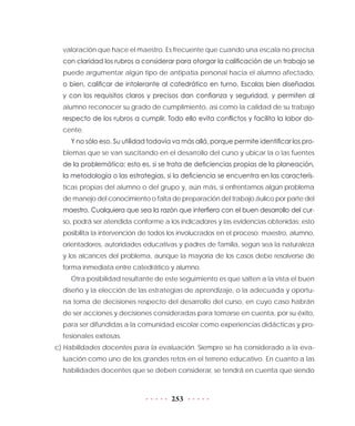 253
valoración que hace el maestro. Es frecuente que cuando una escala no precisa
con claridad los rubros a considerar para otorgar la calificación de un trabajo se
puede argumentar algún tipo de antipatía personal hacia el alumno afectado,
o bien, calificar de intolerante al catedrático en turno. Escalas bien diseñadas
y con los requisitos claros y precisos dan confianza y seguridad, y permiten al
alumno reconocer su grado de cumplimiento, así como la calidad de su trabajo
respecto de los rubros a cumplir. Todo ello evita conflictos y facilita la labor do-
cente.
Y no sólo eso. Su utilidad todavía va más allá, porque permite identificar los pro-
blemas que se van suscitando en el desarrollo del curso y ubicar la o las fuentes
de la problemática; esto es, si se trata de deficiencias propias de la planeación,
la metodología o las estrategias, si la deficiencia se encuentra en las caracterís-
ticas propias del alumno o del grupo y, aún más, si enfrentamos algún problema
de manejo del conocimiento o falta de preparación del trabajo áulico por parte del
maestro. Cualquiera que sea la razón que interfiera con el buen desarrollo del cur-
so, podrá ser atendida conforme a los indicadores y las evidencias obtenidas; esto
posibilita la intervención de todos los involucrados en el proceso: maestro, alumno,
orientadores, autoridades educativas y padres de familia, según sea la naturaleza
y los alcances del problema, aunque la mayoría de los casos debe resolverse de
forma inmediata entre catedrático y alumno.
Otra posibilidad resultante de este seguimiento es que salten a la vista el buen
diseño y la elección de las estrategias de aprendizaje, o la adecuada y oportu-
na toma de decisiones respecto del desarrollo del curso, en cuyo caso habrán
de ser acciones y decisiones consideradas para tomarse en cuenta, por su éxito,
para ser difundidas a la comunidad escolar como experiencias didácticas y pro-
fesionales exitosas.
c)	Habilidades docentes para la evaluación. Siempre se ha considerado a la eva-
luación como uno de los grandes retos en el terreno educativo. En cuanto a las
habilidades docentes que se deben considerar, se tendrá en cuenta que siendo
 