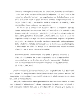 254
uno de los últimos procesos escolares del aprendizaje, tiene una relación directa
con las fases anteriores del trabajo docente: la planeación y el seguimiento. De
hecho, la evaluación “corona” y concluye la dinámica de todo el curso; es por
ello que llevar en orden los pasos anteriores facilitará siempre el consenso y la
asignación de la calificación definitiva en forma numeral o crediticia, según esté
establecido en la normatividad correspondiente.
Por tratarse de la formación en disciplinas artísticas es importante conside-
rar que no se pretenden desarrollar sólo conocimientos teóricos sobre éstas sino
llegar a niveles de apreciación y recreación, de ejecución o interpretación, de
aplicación y, por último, de creación. La formación básica aspira a considerar
los primeros. No puede dejar de tomarse en cuenta que, según la disciplina de
que se trate, se requieren desarrollar habilidades y aptitudes mínimas por parte
de los estudiantes: no todos los niños y jóvenes se desempeñan igual de la pintu-
ra a la danza o del teatro a la música, por lo tanto conviene precisar niveles de
desempeño de acuerdo con estas diferencias.
El alumno valorará continuamente si “le gusta” lo que está haciendo, y
averiguará qué puede hacer para mejorarlo. La meta de la evaluación
es acercarle de forma directa a ese añorado “buen sonido”. El trabajo
con la autoestima del alumno no es incompatible con ayudarle a mejo-
rar (Torrado, 2008:36-48).
Si bien es verdad que no a todos se les puede exigir el mismo nivel de desem-
peño, sí se les pedirá igualdad en el cumplimiento y la participación, así como un
progreso en la ejecución o interpretación de la rama artística respecto de cómo
lo hacían al inicio del curso.
Con esto también aclaramos que la evaluación del estudio de las artes no
puede reducirse a la aplicación de un examen escrito y de corte memorístico;
será necesario elaborar trabajos, la investigación, los ensayos y la puesta de
 