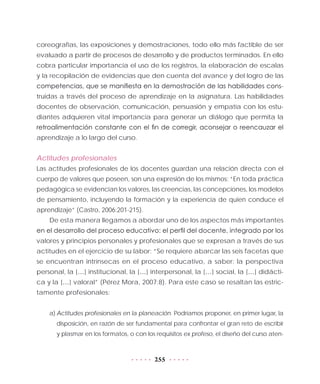 255
coreografías, las exposiciones y demostraciones, todo ello más factible de ser
evaluado a partir de procesos de desarrollo y de productos terminados. En ello
cobra particular importancia el uso de los registros, la elaboración de escalas
y la recopilación de evidencias que den cuenta del avance y del logro de las
competencias, que se manifiesta en la demostración de las habilidades cons-
truidas a través del proceso de aprendizaje en la asignatura. Las habilidades
docentes de observación, comunicación, persuasión y empatía con los estu-
diantes adquieren vital importancia para generar un diálogo que permita la
retroalimentación constante con el fin de corregir, aconsejar o reencauzar el
aprendizaje a lo largo del curso.
Actitudes profesionales
Las actitudes profesionales de los docentes guardan una relación directa con el
cuerpo de valores que poseen, son una expresión de los mismos: “En toda práctica
pedagógica se evidencian los valores, las creencias, las concepciones, los modelos
de pensamiento, incluyendo la formación y la experiencia de quien conduce el
aprendizaje” (Castro, 2006:201-215).
De esta manera llegamos a abordar uno de los aspectos más importantes
en el desarrollo del proceso educativo: el perfil del docente, integrado por los
valores y principios personales y profesionales que se expresan a través de sus
actitudes en el ejercicio de su labor: “Se requiere abarcar las seis facetas que
se encuentran intrínsecas en el proceso educativo, a saber: la perspectiva
personal, la […] institucional, la […] interpersonal, la […] social, la […] didácti-
ca y la […] valoral” (Pérez Mora, 2007:8). Para este caso se resaltan las estric-
tamente profesionales:
a)	Actitudes profesionales en la planeación. Podríamos proponer, en primer lugar, la
disposición, en razón de ser fundamental para confrontar el gran reto de escribir
y plasmar en los formatos, o con los requisitos ex profeso, el diseño del curso aten-
 