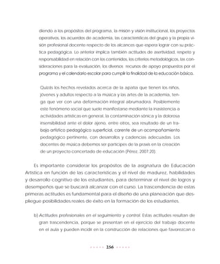 256
diendo a los propósitos del programa, la misión y visión institucional, los proyectos
operativos, los acuerdos de academia, las características del grupo y la propia vi-
sión profesional docente respecto de los alcances que espera lograr con su prác-
tica pedagógica. Lo anterior implica también actitudes de asertividad, respeto y
responsabilidad en relación con los contenidos, los criterios metodológicos, las con-
sideraciones para la evaluación, los diversos recursos de apoyo propuestos por el
programa y el calendario escolar para cumplir la finalidad de la educación básica.
Quizás los hechos revelados acerca de la apatía que tienen los niños,
jóvenes y adultos respecto a la música y las artes de la academia, ten-
ga que ver con una deformación integral abrumadora. Posiblemente
este fenómeno social que suele manifestarse mediante la inasistencia a
actividades artísticas en general, la contaminación sónica y la dolorosa
insensibilidad ante el dolor ajeno, entre otros, sea resultado de un tra-
bajo artístico pedagógico superficial, carente de un acompañamiento
pedagógico pertinente, con desarrollos y cadencias adecuadas. Los
docentes de música debemos ser partícipes de la praxis en la creación
de un proyecto concertado de educación (Pérez, 2007:20).
Es importante considerar los propósitos de la asignatura de Educación
Artística en función de las características y el nivel de madurez, habilidades
y desarrollo cognitivo de los estudiantes, para determinar el nivel de logros y
desempeños que se buscará alcanzar con el curso. La trascendencia de estas
primeras actitudes es fundamental para el diseño de una planeación que des-
pliegue posibilidades reales de éxito en la formación de los estudiantes.
b)	Actitudes profesionales en el seguimiento y control. Estas actitudes resultan de
gran trascendencia, porque se presentan en el ejercicio del trabajo docente
en el aula y pueden incidir en la construcción de relaciones que favorezcan o
 