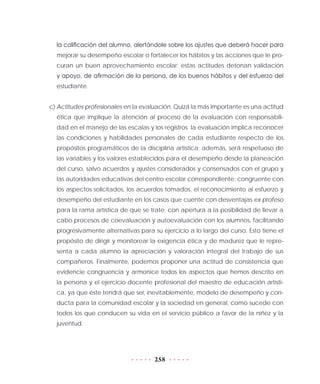 258
la calificación del alumno, alertándole sobre los ajustes que deberá hacer para
mejorar su desempeño escolar o fortalecer los hábitos y las acciones que le pro-
curan un buen aprovechamiento escolar; estas actitudes detonan validación
y apoyo, de afirmación de la persona, de los buenos hábitos y del esfuerzo del
estudiante.
c) Actitudes profesionales en la evaluación. Quizá la más importante es una actitud
ética que implique la atención al proceso de la evaluación con responsabili-
dad en el manejo de las escalas y los registros: la evaluación implica reconocer
las condiciones y habilidades personales de cada estudiante respecto de los
propósitos programáticos de la disciplina artística; además, será respetuoso de
las variables y los valores establecidos para el desempeño desde la planeación
del curso, salvo acuerdos y ajustes considerados y consensados con el grupo y
las autoridades educativas del centro escolar correspondiente; congruente con
los aspectos solicitados, los acuerdos tomados, el reconocimiento al esfuerzo y
desempeño del estudiante en los casos que cuente con desventajas ex profeso
para la rama artística de que se trate; con apertura a la posibilidad de llevar a
cabo procesos de coevaluación y autoevaluación con los alumnos, facilitando
progresivamente alternativas para su ejercicio a lo largo del curso. Esto tiene el
propósito de dirigir y monitorear la exigencia ética y de madurez que le repre-
senta a cada alumno la apreciación y valoración integral del trabajo de sus
compañeros. Finalmente, podemos proponer una actitud de consistencia que
evidencie congruencia y armonice todos los aspectos que hemos descrito en
la persona y el ejercicio docente profesional del maestro de educación artísti-
ca, ya que éste tendrá que ser, inevitablemente, modelo de desempeño y con-
ducta para la comunidad escolar y la sociedad en general, como sucede con
todos los que conducen su vida en el servicio público a favor de la niñez y la
juventud.
 