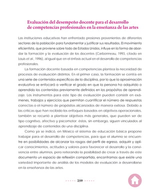 259
Evaluación del desempeño docente para el desarrollo
de competencias profesionales en la enseñanza de las artes
Las instituciones educativas han enfrentado presiones provenientes de diferentes
sectores de la población para fundamentar y justificar sus resultados. El movimiento
eficientista, que proviene sobre todo de Estados Unidos, influye en la forma de abor-
dar la formación y la evaluación de los docentes (Carbonneau, 1993, citado en
Louis et al., 1996), al igual que en el énfasis actual en el desarrollo de competencias
profesionales.
La formación docente basada en competencias plantea la necesidad de
procesos de evaluación distintos. En el primer caso, la formación se centra en
una serie de contenidos específicos de la disciplina, por lo que la aproximación
evaluativa se enfocará a verificar el grado en que la persona ha adquirido o
aprendido los contenidos previamente definidos en los propósitos de aprendi-
zaje. Los instrumentos para este tipo de evaluación pueden consistir en exá-
menes, trabajos y ejercicios que permitan cuantificar el número de respuestas
correctas o el número de propósitos alcanzados de manera exitosa. Debido a
las críticas que han recibido los enfoques basados en objetivos operacionales,
también se recurrió a plantear objetivos más generales, que pueden ser de
tipo cognitivo, afectivo y psicomotor; éstos, sin embargo, siguen vinculados al
aprendizaje de contenidos de una disciplina.
Como ya se indicó, en México el sistema de educación básica propone
trabajar para el desarrollo de competencias, para que el alumno se encuen-
tre en posibilidades de alcanzar los rasgos del perfil de egreso, adquirir y apli-
car conocimientos, actitudes y valores para favorecer el desarrollo y la convi-
vencia entre alumnos, pero reiterando la posibilidad de crear a través de este
documento un espacio de reflexión compartida, encontramos que existe una
variedad importante de análisis de los modelos de evaluación a desarrollarse
en la enseñanza de las artes.
 