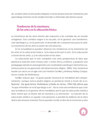 26
do, el saber sobre el arte podrá adquirse a través de procesos de enseñanza y de
aprendizaje inmersos en los medios formales e informales del sistema social.
Tendencias de la enseñanza
de las artes en la educación básica
La enseñanza de las artes intenta dar respuesta a los cambios de un mundo
vertiginoso. Esos cambios exigen a la escuela, en lo general, una transforma-
ción ideológica y, en lo particular, el desarrollo de competencias para la vida.
La enseñanza de las artes es parte de este proceso.
En la actualidad se pueden observar tres tendencias en la enseñanza de
las artes en la educación básica: a) la educación por el arte; b) la educación
a través de las artes, y c) la educación en las artes.
La educación por el arte comparte con otras perspectivas la idea que
plantea la relación entre moral y arte, o entre ética y estética, y propone una
pedagogía donde la autoexpresión y la creatividad constituyen elementos sus-
tantivos para la recuperación del ideal humano (Agirre, 2000). Esta tendencia
hunde sus raíces en el siglo XVIII con Friedrich Schiller y Anthony Ashley Cooper,
tercer conde de Shaftesbury.
Schiller sostuvo que “el gusto puede favorecer la moralidad del compor-
tamiento, aunque nunca podrá originar un producto moral a través de su in-
fluencia”. De igual forma, Shaftesbury (citado en Arnau, 1994:132) afirma que
“lo que el hombre ve es lo que llega a ser”. Así se crea una tendencia que cree
que la belleza es el garante de la moralidad, por lo que la educación estética
tiene interés por el interior del ser humano y su formación: “La función de la
educación artística es ayudar a las personas a percibir las bellezas de la obra
divina del universo material. Pocos pueden recibir el don de la invención y esto
 