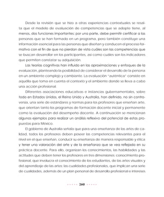 260
Desde la revisión que se hizo a otras experiencias contextuales se resal-
ta que el modelo de evaluación de competencias que se adopte tiene, al
menos, dos funciones importantes: por una parte, debe permitir certificar a las
personas que se han formado en un programa, pero también constituye una
información esencial para las personas que diseñan y conducen el proceso for-
mativo con el fin de que no pierdan de vista cuáles son las competencias que
se buscan desarrollar en los participantes, así como cuáles son los indicadores
que permiten constatar su adquisición.
Las teorías cognitivas han influido en las aproximaciones y enfoques de la
evaluación, planteando la posibilidad de considerar el desarrollo de la persona
en un ambiente complejo y cambiante. La evaluación “auténtica” consiste en
aquélla que toma en cuenta el contexto y el ambiente donde se lleva a cabo
una acción profesional.
Diferentes asociaciones educativas e instancias gubernamentales, sobre
todo en Estados Unidos, el Reino Unido y Australia, han definido, no sin contro-
versia, una serie de estándares y normas para los profesores que enseñan arte,
que orientan tanto los programas de formación docente inicial y permanente
como la evaluación del desempeño docente. A continuación se mencionan
algunos ejemplos para realizar un análisis reflexivo del potencial de estas pro-
puestas para México.
El gobierno de Australia señala que para una enseñanza de las artes de ca-
lidad, todos los profesores deben poseer las competencias relevantes para el
nivel en el que enseñan, conducir su enseñanza de manera responsable y ética
y tener una valoración del arte y de la enseñanza que se vea reflejada en su
práctica docente. Para ello, organizan los conocimientos, las habilidades y las
actitudes que deben tener los profesores en tres dimensiones: conocimiento pro-
fesional, que involucra el conocimiento de los estudiantes, de las artes visuales y
del aprendizaje de las artes; las cualidades profesionales, que implican una serie
de cualidades, además de un plan personal de desarrollo profesional e intereses
 