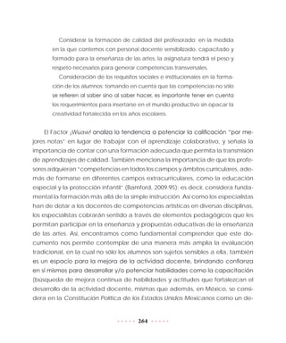 264
Considerar la formación de calidad del profesorado: en la medida
en la que contemos con personal docente sensibilizado, capacitado y
formado para la enseñanza de las artes, la asignatura tendrá el peso y
respeto necesarios para generar competencias transversales.
Consideración de los requisitos sociales e institucionales en la forma-
ción de los alumnos: tomando en cuenta que las competencias no sólo
se refieren al saber sino al saber hacer, es importante tener en cuenta
los requerimientos para insertarse en el mundo productivo sin opacar la
creatividad fortalecida en los años escolares.
El Factor ¡Wuaw! analiza la tendencia a potenciar la calificación “por me-
jores notas” en lugar de trabajar con el aprendizaje colaborativo, y señala la
importancia de contar con una formación adecuada que permita la transmisión
de aprendizajes de calidad. También menciona la importancia de que los profe-
sores adquieran “competencias en todos los campos y ámbitos curriculares, ade-
más de formarse en diferentes campos extracurriculares, como la educación
especial y la protección infantil” (Bamford, 2009:95); es decir, considera funda-
mental la formación más allá de la simple instrucción. Así como los especialistas
han de dotar a los docentes de competencias artísticas en diversas disciplinas,
los especialistas cobrarán sentido a través de elementos pedagógicos que les
permitan participar en la enseñanza y propuestas educativas de la enseñanza
de las artes. Así, encontramos como fundamental comprender que este do-
cumento nos permite contemplar de una manera más amplia la evaluación
tradicional, en la cual no sólo los alumnos son sujetos sensibles a ella, también
es un espacio para la mejora de la actividad docente, brindando confianza
en sí mismos para desarrollar y/o potenciar habilidades como la capacitación
(búsqueda de mejora continua de habilidades y actitudes que fortalezcan el
desarrollo de la actividad docente, mismas que además, en México, se consi-
dera en la Constitución Política de los Estados Unidos Mexicanos como un de-
 
