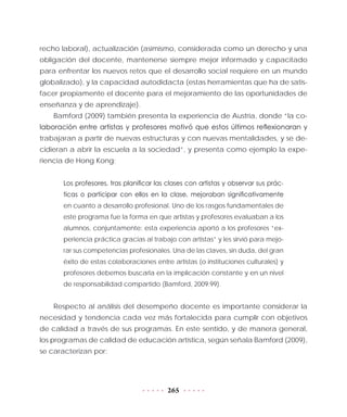 265
recho laboral), actualización (asimismo, considerada como un derecho y una
obligación del docente, mantenerse siempre mejor informado y capacitado
para enfrentar los nuevos retos que el desarrollo social requiere en un mundo
globalizado), y la capacidad autodidacta (estas herramientas que ha de satis-
facer propiamente el docente para el mejoramiento de las oportunidades de
enseñanza y de aprendizaje).
Bamford (2009) también presenta la experiencia de Austria, donde “la co-
laboración entre artistas y profesores motivó que estos últimos reflexionaran y
trabajaran a partir de nuevas estructuras y con nuevas mentalidades, y se de-
cidieran a abrir la escuela a la sociedad”, y presenta como ejemplo la expe-
riencia de Hong Kong:
Los profesores, tras planificar las clases con artistas y observar sus prác-
ticas o participar con ellos en la clase, mejoraban significativamente
en cuanto a desarrollo profesional. Uno de los rasgos fundamentales de
este programa fue la forma en que artistas y profesores evaluaban a los
alumnos, conjuntamente: esta experiencia aportó a los profesores “ex-
periencia práctica gracias al trabajo con artistas” y les sirvió para mejo-
rar sus competencias profesionales. Una de las claves, sin duda, del gran
éxito de estas colaboraciones entre artistas (o instituciones culturales) y
profesores debemos buscarla en la implicación constante y en un nivel
de responsabilidad compartido (Bamford, 2009:99).
Respecto al análisis del desempeño docente es importante considerar la
necesidad y tendencia cada vez más fortalecida para cumplir con objetivos
de calidad a través de sus programas. En este sentido, y de manera general,
los programas de calidad de educación artística, según señala Bamford (2009),
se caracterizan por:
 