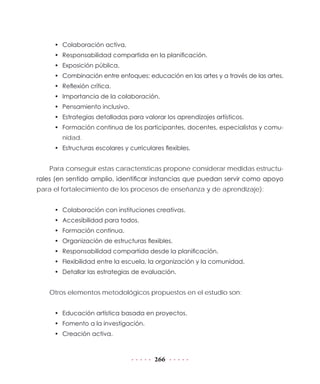 266
•	 Colaboración activa.
•	 Responsabilidad compartida en la planificación.
•	 Exposición pública.
•	 Combinación entre enfoques: educación en las artes y a través de las artes.
•	 Reflexión crítica.
•	 Importancia de la colaboración.
•	 Pensamiento inclusivo.
•	 Estrategias detalladas para valorar los aprendizajes artísticos.
•	 Formación continua de los participantes, docentes, especialistas y comu-
nidad.
•	 Estructuras escolares y curriculares flexibles.
Para conseguir estas características propone considerar medidas estructu-
rales (en sentido amplio, identificar instancias que puedan servir como apoyo
para el fortalecimiento de los procesos de enseñanza y de aprendizaje):
•	 Colaboración con instituciones creativas.
•	 Accesibilidad para todos.
•	 Formación continua.
•	 Organización de estructuras flexibles.
•	 Responsabilidad compartida desde la planificación.
•	 Flexibilidad entre la escuela, la organización y la comunidad.
•	 Detallar las estrategias de evaluación.
Otros elementos metodológicos propuestos en el estudio son:
•	 Educación artística basada en proyectos.
•	 Fomento a la investigación.
•	 Creación activa.
 