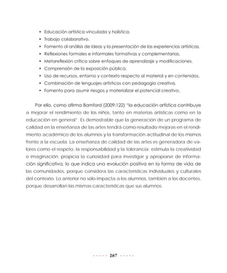 267
•	 Educación artística vinculada y holística.
•	 Trabajo colaborativo.
•	 Fomento al análisis de ideas y la presentación de las experiencias artísticas.
•	 Reflexiones formales e informales formativas y complementarias.
•	 Metareflexión crítica sobre enfoques de aprendizaje y modificaciones.
•	 Comprensión de la exposición pública.
•	 Uso de recursos, entorno y contexto respecto al material y en contenidos.
•	 Combinación de lenguajes artísticos con pedagogía creativa.
•	 Fomento para asumir riesgos y materializar el potencial creativo.
Por ello, como afirma Bamford (2009:122) “la educación artística contribuye
a mejorar el rendimiento de los niños, tanto en materias artísticas como en la
educación en general”. Es demostrable que la generación de un programa de
calidad en la enseñanza de las artes tendrá como resultado mejoras en el rendi-
miento académico de los alumnos y la transformación actitudinal de los mismos
frente a la escuela. La enseñanza de calidad de las artes es generadora de va-
lores como el respeto, la responsabilidad y la tolerancia; estimula la creatividad
e imaginación; propicia la curiosidad para investigar y apropiarse de informa-
ción significativa, lo que indica una evolución positiva en la forma de vida de
las comunidades, porque considera las características individuales y culturales
del contexto. Lo anterior no sólo impacta a los alumnos, también a los docentes,
porque desarrollan las mismas características que sus alumnos.
 