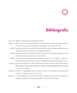 269
Bibliografía
Acoso, M. (2006), El lenguaje visual, Barcelona, Paidós.
Agirre, I. (1997), “El arte como sistema cultural y sus implicaciones en la educación artística”,
en Huarte de San Juan. Psicología y Pedagogía, núm. 2-3, pp. 217-229.
— (2000), Teorías y prácticas en educación artística. Ideas para la revisión pragmática de la
experiencia estética, Navarra, Universidad de Navarra.
— (2005), Teorías y prácticas en educación artística. Ideas para una revisión pragmatista de la
experiencia estética, Barcelona, Octaedro-Eur.
— (2009), “Fundamentos curriculares de la educación artística”, en L. Jiménez, I. Agirre y L.
Pimentel, Educación artística, cultura y ciudadanía, Madrid, Santillana, pp. 75-87.
— (s/f), Las artes en la trama de la cultura. Fundamentos para renovar la educación artística.
Disponible en: http://www.usfm.br/lau/notivias1_arquivos/lasartes.pdf (consultado
el 13 de julio de 2009).
Alcázar, A. (2010), “La pedagogía de la creación musical, otro enfoque de la educación
musical”, en Eufonía, núm. 49, pp. 81-92.
Alfaro C. y E. Saraí (2008), Las tareas de expresión corporal y apreciación de la danza en
instituciones privadas de preescolar, México, UPN (tesis de maestría).
 