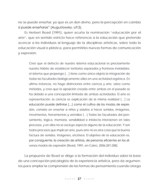 27
no se puede enseñar, ya que es un don divino, pero la percepción en cambio
sí puede enseñarse” (Augustowsky, s/f:3).
Es Herbert Read (1991), quien acuña la nominación “educación por el
arte”, que en sentido estricto hace referencia a la educación que pretende
acercar a los individuos al lenguaje de la disciplinas artísticas, sobre todo la
educación visual o plástica, para permitirles nuevas formas de comunicación
y expresión:
Creo que el defecto de nuestro sistema educacional es precisamente
nuestro hábito de establecer territorios separados y fronteras inviolables:
el sistema que propongo […] tiene como único objeto la integración de
todas las facultades biológicamente útiles en una actividad orgánica. En
última instancia, no hago distinciones entre ciencia y arte, salvo como
métodos, y creo que la oposición creada entre ambas en el pasado se
ha debido a una concepción limitada de ambas actividades. El arte es
representación, la ciencia es explicación de la misma realidad […] La
educación puede definirse […] como el cultivo de los modos de expre-
sión, consiste en enseñar a niños y adultos a hacer sonidos, imágenes,
movimientos, herramientas y utensilios […] Todas las facultades del pen-
samiento, lógica, memoria, sensibilidad e intelecto intervienen en tales
procesos, y en ellos no se excluye aspecto alguno de la educación. Y son
todos procesos que implican arte, pues arte no es otra cosa que la buena
factura de sonidos, imágenes, etcétera. El objetivo de la educación es,
por consiguiente, la creación de artistas, de personas eficientes en los di-
versos modos de expresión (Read, 1991, en Calvo, 2006:287-288).
La propuesta de Read se dirige a la formación del individuo sobre la base
de una concepción psicologista de la experiencia artística, pero da argumen-
tos para ampliar la comprensión de las formas de pensamiento cuando otorga
 
