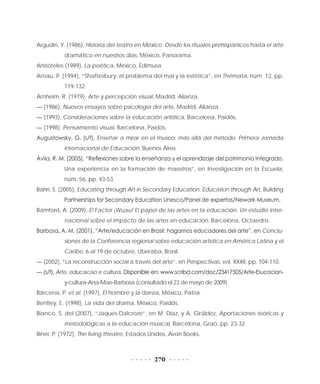 270
Argudín, Y. (1986), Historia del teatro en México. Desde los rituales prehispánicos hasta el arte
dramático en nuestros días, México, Panorama.
Aristóteles (1989), La poética, México, Edimusa.
Arnau, P. (1994), “Shaftesbury: el problema del mal y la estética”, en Thémata, núm. 12, pp.
119-132.
Arnheim, R. (1979), Arte y percepción visual, Madrid, Alianza.
— (1986), Nuevos ensayos sobre psicología del arte, Madrid, Alianza.
— (1993), Consideraciones sobre la educación artística, Barcelona, Paidós.
— (1998), Pensamiento visual, Barcelona, Paidós.
Augustowsky, G. (s/f), Enseñar a mirar en el museo: más allá del método. Primera Jornada
Internacional de Educación, Buenos Aires.
Ávila, R. M. (2005), “Reflexiones sobre la enseñanza y el aprendizaje del patrimonio integrado.
Una experiencia en la formación de maestros”, en Investigación en la Escuela,
núm. 56, pp. 43-53.
Bahri, S. (2005), Educating through Art in Secondary Education. Education through Art, Building
Partnerships for Secondary Education Unesco/Panel de expertos/Newark Museum.
Bamford, A. (2009), El Factor ¡Wuau! El papel de las artes en la educación. Un estudio inter-
nacional sobre el impacto de las artes en educación, Barcelona, Octaedro.
Barbosa, A. M. (2001), “Arte/educación en Brasil: hagamos educadores del arte”, en Conclu-
siones de la Conferencia regional sobre educación artística en América Latina y el
Caribe, 6 al 19 de octubre, Uberaba, Brasil.
— (2002), “La reconstrucción social a través del arte”, en Perspectivas, vol. XXXII, pp. 104-110.
— (s/f), Arte, educacao e cultura. Disponible en: www.scribd.com/doc/23417505/Arte-Esucacion-
y-cultura-Ana-Mae-Barbosa (consultado el 23 de mayo de 2009).
Bárcena, P. et al. (1997), El hombre y la danza, México, Patria.
Bentley, E. (1998), La vida del drama, México, Paidós.
Bianco, S. del (2007), “Jaques-Dalcroze”, en M. Díaz, y A. Giráldez, Aportaciones teóricas y
metodológicas a la educación musical, Barcelona, Graó, pp. 23-32.
Biner, P. (1972), The living theatre, Estados Unidos, Avon Books.
 