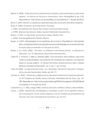 271
Bolívar, A. (2008), “El discurso de las competencias en España: educación básica y educación
superior”, en Revista de Docencia Universitaria, núm. monográfico II, pp. 2-23.
Disponible en: http://www.um.es/ead/Red_U/ (consultado el 11 de julio de 2010).
Bosch, E. (2001), Edu-Arts. La ciudad y la capacidad educativa de las artes, Barcelona, Grupo IREF.
Brook, P. (1986), El espacio vacío, Barcelona, Península.
— (1987), The Shifting Point, Nueva York, Theatre Communications Group.
— (1999), Between two Silences, Dallas, Southern Methodist University Press.
Bruner, J. (1997), La educación, puerta de la cultura, Madrid, Visor.
— (2006), Acto de significación, Madrid, Alianza.
Burgos, A. (2007), Metodologías en la enseñanza de la música. Disponible en: http://portal.
educ.ar/debates/eid/musica/publicaciones/metodologias-en-la-ensenanza-de-
la-musica.php (consultado el 14 de junio de 2010).
Button, S. y A. Potter (2006), “The Music co-ordinator in the Primary School”, en Research in
Education, vol. 76, Manchester, Manchester University Press.
Calbó, M., C. Perxachs, J. Vallès y L. Morejón (2005), “El té y las teteras: vida cotidiana, educación
estética y multiculturalidad. Una propuesta de estudiantes de magisterio, una respuesta
desde la escuela pública”, en Revista Electrónica Iberoamericana sobre Calidad,
Eficacia y Cambio en Educación, vol. 3, núm. 1, pp. 552-563.
Calvo, M. (2006), “La educación por el arte”, en J. Akoschky, E. Brandt, M. Calvo y M. E. Chapato,
Artes y escuela, Buenos Aires, Paidós, pp. 281-311.
Cámara, A. (2002), “Tendencias y objetivos de la educación musical en la enseñanza general”,
en XV Congreso de Estudios Vascos, Donostia, Universidad del País Vasco, pp. 725-
728. Disponible en: http://www.euskomedia.org/PDFAnlt/congresos/15/07250728.pdf
(consultado el 14 de junio de 2010).
Carbonell, D. y J. L. Mier y Vega (1985), Crónicas del teatro en México, México, INBA-SEP/Katún.
Castro, J. (2006), Experiencias metodológicas construidas a partir de la expresión artística,
del conocimiento, de las teorías implícitas y de los modelos de pensamiento del
docente, San José, Universidad de Costa Rica, pp. 201-215.
 