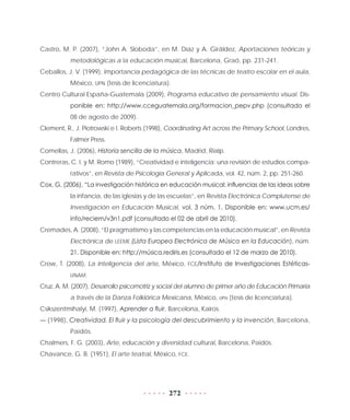 272
Castro, M. P. (2007), “John A. Sloboda”, en M. Díaz y A. Giráldez, Aportaciones teóricas y
metodológicas a la educación musical, Barcelona, Graó, pp. 231-241.
Ceballos, J. V. (1999), Importancia pedagógica de las técnicas de teatro escolar en el aula,
México, UPN (tesis de licenciatura).
Centro Cultural España-Guatemala (2009), Programa educativo de pensamiento visual. Dis-
ponible en: http://www.cceguatemala.org/formacion_pepv.php (consultado el
08 de agosto de 2009).
Clement, R., J. Piotrowski e I. Roberts (1998), Coordinating Art across the Primary School, Londres,
Falmer Press.
Comellas, J. (2006), Historia sencilla de la música, Madrid, Rialp.
Contreras, C. I. y M. Romo (1989), “Creatividad e inteligencia: una revisión de estudios compa-
rativos”, en Revista de Psicología General y Aplicada, vol. 42, núm. 2, pp. 251-260.
Cox, G. (2006), “La investigación histórica en educación musical: influencias de las ideas sobre
la infancia, de las iglesias y de las escuelas”, en Revista Electrónica Complutense de
Investigación en Educación Musical, vol. 3 núm. 1. Disponible en: www.ucm.es/
info/reciem/v3n1.pdf (consultado el 02 de abril de 2010).
Cremades, A. (2008), “El pragmatismo y las competencias en la educación musical”, en Revista
Electrónica de LEEME (Lista Europea Electrónica de Música en la Educación), núm.
21. Disponible en: http://música.rediris.es (consultado el 12 de marzo de 2010).
Crow, T. (2008), La inteligencia del arte, México, FCE/Instituto de Investigaciones Estéticas-
UNAM.
Cruz, A. M. (2007), Desarrollo psicomotriz y social del alumno de primer año de Educación Primaria
a través de la Danza Folklórica Mexicana, México, upn (tesis de licenciatura).
Csikszentmihalyi, M. (1997), Aprender a fluir, Barcelona, Kairos.
— (1998), Creatividad. El fluir y la psicología del descubrimiento y la invención, Barcelona,
Paidós.
Chalmers, F. G. (2003), Arte, educación y diversidad cultural, Barcelona, Paidós.
Chavance, G. B. (1951), El arte teatral, México, FCE.
 
