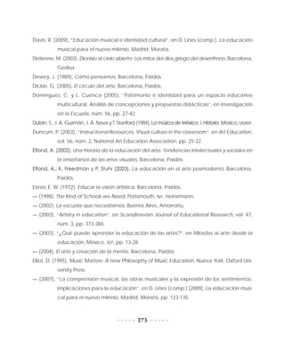 273
Davis, R. (2009), “Educación musical e identidad cultural”, en D. Lines (comp.), La educación
musical para el nuevo milenio, Madrid, Morata.
Detienne, M. (2003), Dionisio al cielo abierto. Los mitos del dios griego del desenfreno, Barcelona,
Gedisa.
Dewey, J. (1989), Cómo pensamos, Barcelona, Paidós.
Dickie, G. (2005), El círculo del arte, Barcelona, Paidós.
Domínguez, C. y L. Cuenca (2005), “Patrimonio e identidad para un espacio educativo
multicultural. Análisis de concepciones y propuestas didácticas”, en Investigación
en la Escuela, núm. 56, pp. 27-42.
Dultzin, S., J. A. Guzmán, J. A. Nava y T. Stanford (1984), La música de México: I. Historia, México, UNAM.
Duncum, P. (2003), “Instructional Resources: Visual culture in the classroom”, en Art Education,
vol. 56, núm. 2, National Art Education Association, pp. 25-32.
Efland, A. (2002), Una historia de la educación del arte. Tendencias intelectuales y sociales en
la enseñanza de las artes visuales, Barcelona, Paidós.
Efland, A., K. Freedman y P. Stuhr (2003), La educación en el arte posmoderno, Barcelona,
Paidós.
Eisner, E. W. (1972), Educar la visión artística, Barcelona, Paidós.
— (1998), The Kind of Schools we Need, Portsmouth, NH, Heinemann.
— (2002), La escuela que necesitamos, Buenos Aires, Amorrortu.
— (2003), “Artistry in education”, en Scandinavian Journal of Educational Research, vol. 47,
núm. 3, pp. 373-384.
— (2003), “¿Qué puede aprender la educación de las artes?”, en Miradas al arte desde la
educación, México, SEP, pp. 13-28.
— (2004), El arte y creación de la mente, Barcelona, Paidós.
Elliot, D. (1995), Music Matters: A new Philosophy of Music Education, Nueva York, Oxford Uni-
versity Press.
— (2007), “La comprensión musical, las obras musicales y la expresión de los sentimientos:
implicaciones para la educación”, en D. Lines (comp.) (2009), La educación musi-
cal para el nuevo milenio, Madrid, Morata, pp. 123-135.
 