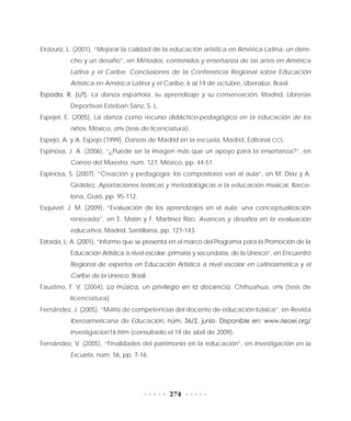 274
Errázuriz, L. (2001), “Mejorar la calidad de la educación artística en América Latina: un dere-
cho y un desafío”, en Métodos, contenidos y enseñanza de las artes en América
Latina y el Caribe. Conclusiones de la Conferencia Regional sobre Educación
Artística en América Latina y el Caribe, 6 al 19 de octubre, Uberaba, Brasil.
Espada, R. (s/f), La danza española, su aprendizaje y su conservación, Madrid, Librerías
Deportivas Esteban Sanz, S. L.
Espejel, E. (2005), La danza como recurso didáctico-pedagógico en la educación de los
niños, México, UPN (tesis de licenciatura).
Espejo, A. y A. Espejo (1999), Danzas de Madrid en la escuela, Madrid, Editorial CCS.
Espinosa, J. A. (2006), “¿Puede ser la imagen más que un apoyo para la enseñanza?”, en
Correo del Maestro, núm. 127, México, pp. 44-51.
Espinosa, S. (2007), “Creación y pedagogía: los compositores van al aula”, en M. Díaz y A.
Giráldez, Aportaciones teóricas y metodológicas a la educación musical, Barce-
lona, Graó, pp. 95-112.
Esquivel, J. M. (2009), “Evaluación de los aprendizajes en el aula: una conceptualización
renovada”, en E. Matín y F. Martínez Rizo, Avances y desafíos en la evaluación
educativa, Madrid, Santillana, pp. 127-143.
Estrada, L. A. (2001), “Informe que se presenta en el marco del Programa para la Promoción de la
Educación Artística a nivel escolar: primaria y secundaria, de la Unesco”, en Encuentro
Regional de expertos en Educación Artística a nivel escolar en Latinoamérica y el
Caribe de la Unesco, Brasil.
Faustino, F. V. (2004), La música, un privilegio en la docencia, Chihuahua, UPN (tesis de
licenciatura).
Fernández, J. (2005), “Matriz de competencias del docente de educación básica”, en Revista
Iberoamericana de Educación, núm. 36/2, junio. Disponible en: www.rieoei.org/
investigacion16.htm (consultado el 19 de abril de 2009).
Fernández, V. (2005), “Finalidades del patrimonio en la educación”, en Investigación en la
Escuela, núm. 56, pp. 7-16.
 
