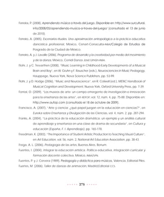 275
Ferreira, P. (2008), Aprendiendo música a través del juego. Disponible en: http://www.surcultural.
info/2008/05/aprendiendo-musica-a-traves-del-juego/ (consultado el 13 de junio
de 2010).
Ferreiro, A. (2005), Escenarios rituales. Una aproximación antropológica a la práctica educativa
dancística profesional, México, Cenart-Conaculta-INBA/Colegio de Estudios de
Posgrado de la Ciudad de México.
Ferreiro, A. y J. Lavalle (2006), Programa de desarrollo y la creatividad por medio del movimiento
y de la danza, México, Cenidi Danza José Limón-INBA.
Flohr, J. y C. Trevarthen (2008), “Music Learning in Childhood-Early Developments of a Musical
Brain and Boy”, en W. Gruhn y F. Rauscher (eds.), Neurosciencies in Music Pedagogy,
Hauppage, Nueva York, Nova Science Publishers, pp. 53-99.
Flohr, J. y D. Hodge (2006), “Music and Neuroscience”, en R. Colwell (ed.), MENC Handbook of
Musical Cognition and Development, Nueva York, Oxford University Press, pp. 7-39.
Fontal, O. (2009), “Los museos de arte: un campo emergente de investigación e innovación
para la enseñanza de las artes”, en REIFOP, vol. 12, núm. 4, pp. 75-88. Disponible en:
http://www.aufop.com (consultado el 18 de octubre de 2009).
Francisco, A. (2007), “Arte y ciencia: ¿qué papel juegan en la educación en ciencias?”, en
Eureka sobre Enseñanza y Divulgación de las Ciencias, vol. 4, núm. 2, pp. 287-294.
Franks, A. (2004), “La práctica de la educación dramática: un ejemplo y un análisis cultural
de aprendizaje y enseñanza en una clase de drama de secundaria”, en Cultura y
educación (España, F. I. Aprendizaje), pp. 165-178.
Freedman, K. (2003), “The Importance of Student Artistic Production to Teaching Visual Culture”,
en Art Education, vol. 56, núm. 2, National Art Education Association, pp. 38-43.
Frega, A. L. (2006), Pedagogía de las artes, Buenos Aires, Bonum.
Fuentes, I. (2004), Integrar la educación artística. Política educativa, integración curricular y
formación docente colectiva, México, INBA/UPN.
Fuentes, P. y J. Cervera (1989), Pedagogía y didáctica para músicos, Valencia, Editorial Piles.
Fuertes, M. (2006), Taller de danzas de animación, Madrid,Editorial CCS.
 